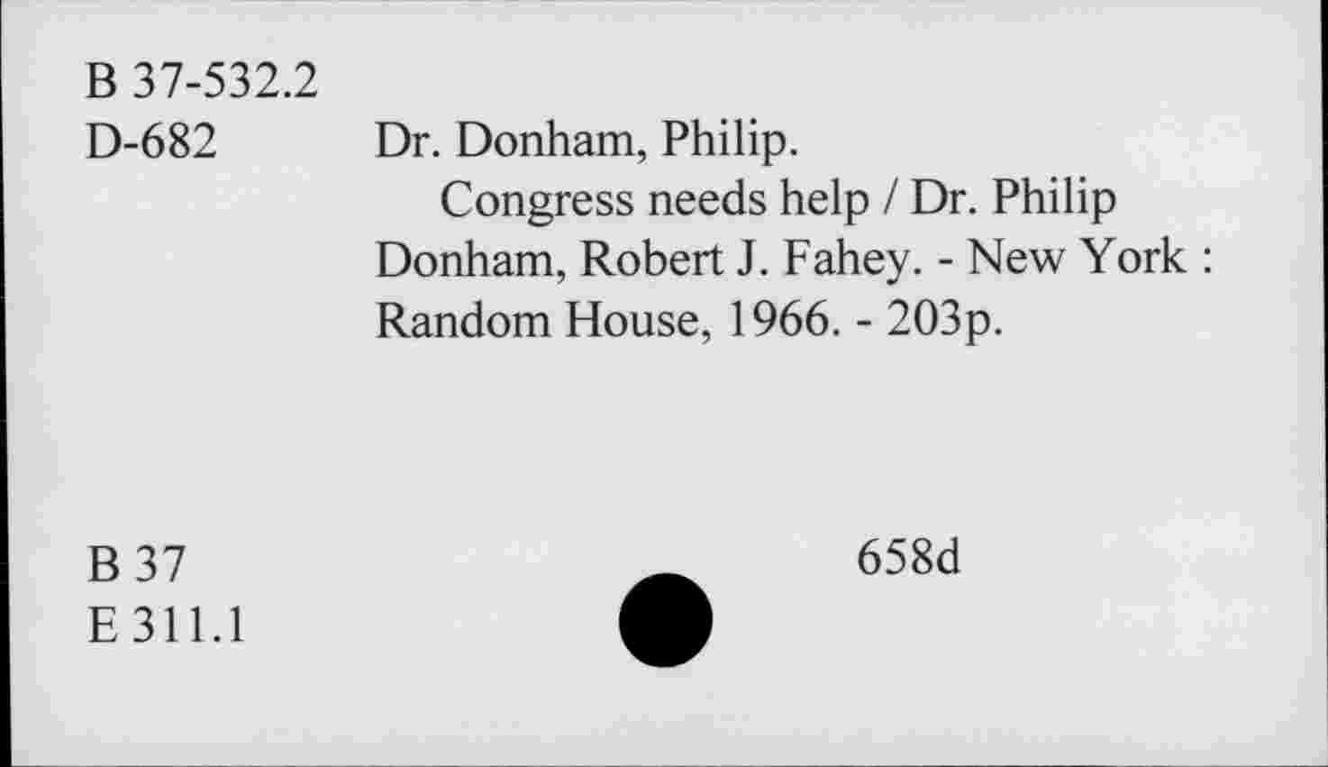 ﻿B 37-532.2
D-682 Dr. Donham, Philip.
Congress needs help / Dr. Philip Donham, Robert J. Fahey. - New York : Random House, 1966. - 203p.
B37
E 311.1
658d